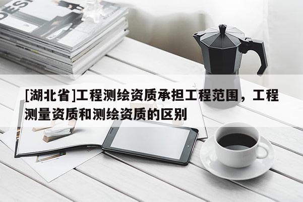 [湖北省]工程测绘资质承担工程范围，工程测量资质和测绘资质的区别