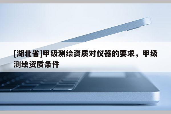 [湖北省]甲级测绘资质对仪器的要求，甲级测绘资质条件