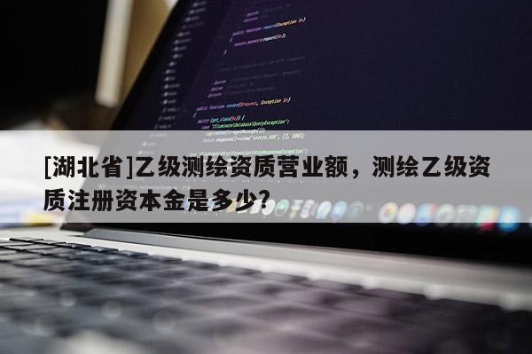 [湖北省]乙级测绘资质营业额，测绘乙级资质注册资本金是多少?