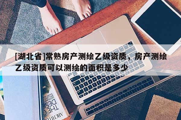 [湖北省]常熟房产测绘乙级资质，房产测绘乙级资质可以测绘的面积是多少