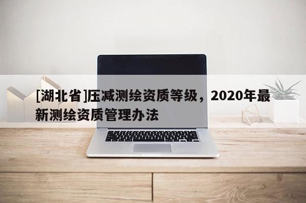 [湖北省]压减测绘资质等级，2020年最新测绘资质管理办法