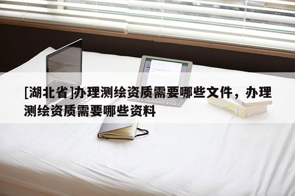 [湖北省]办理测绘资质需要哪些文件，办理测绘资质需要哪些资料