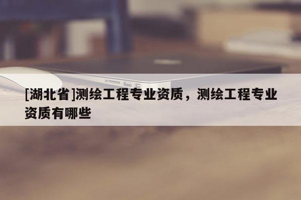 [湖北省]测绘工程专业资质，测绘工程专业资质有哪些