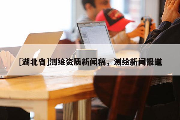 [湖北省]测绘资质新闻稿，测绘新闻报道