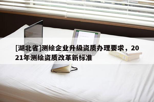 [湖北省]测绘企业升级资质办理要求，2021年测绘资质改革新标准