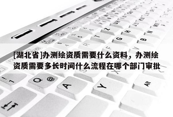 [湖北省]办测绘资质需要什么资料，办测绘资质需要多长时间什么流程在哪个部门审批