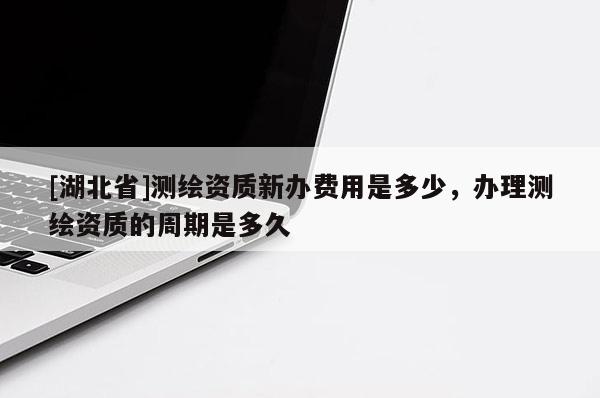 [湖北省]测绘资质新办费用是多少，办理测绘资质的周期是多久