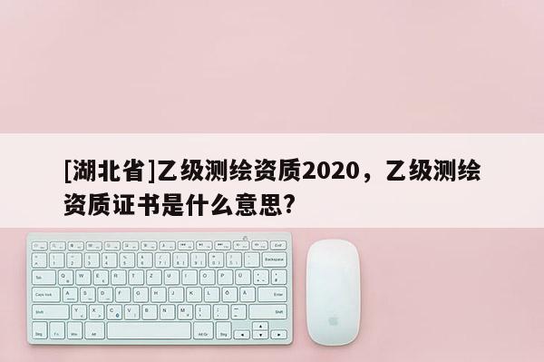 [湖北省]乙级测绘资质2020，乙级测绘资质证书是什么意思?