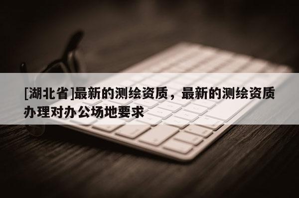 [湖北省]最新的测绘资质，最新的测绘资质办理对办公场地要求