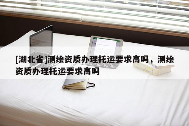 [湖北省]测绘资质办理托运要求高吗，测绘资质办理托运要求高吗