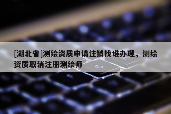 [湖北省]测绘资质申请注销找谁办理，测绘资质取消注册测绘师