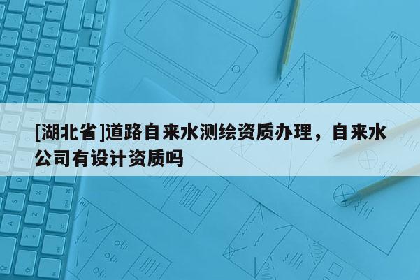[湖北省]道路自来水测绘资质办理，自来水公司有设计资质吗