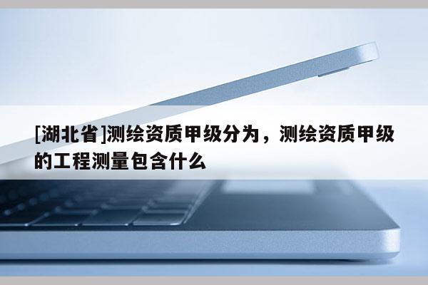 [湖北省]测绘资质甲级分为，测绘资质甲级的工程测量包含什么