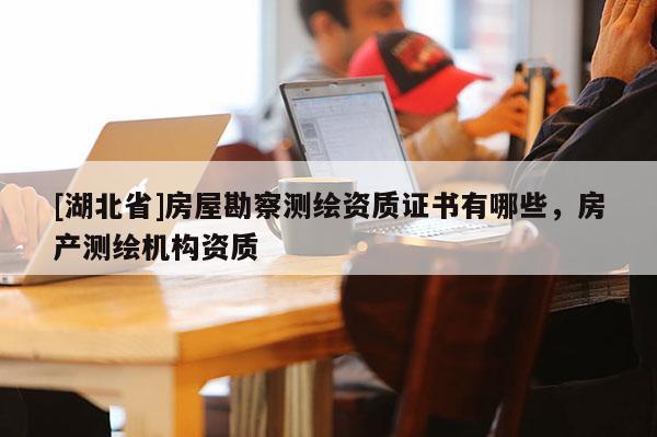 [湖北省]房屋勘察测绘资质证书有哪些，房产测绘机构资质