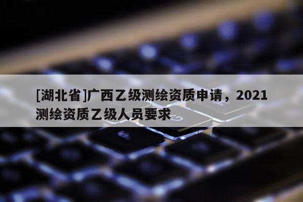 [湖北省]广西乙级测绘资质申请，2021测绘资质乙级人员要求