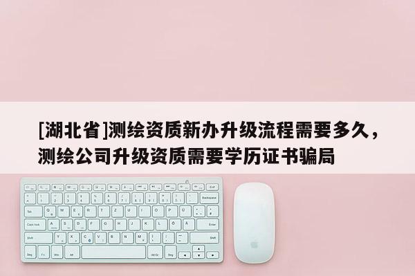 [湖北省]测绘资质新办升级流程需要多久，测绘公司升级资质需要学历证书骗局