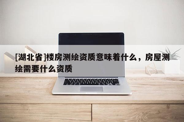 [湖北省]楼房测绘资质意味着什么，房屋测绘需要什么资质