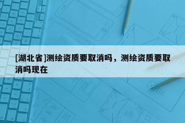 [湖北省]测绘资质要取消吗，测绘资质要取消吗现在