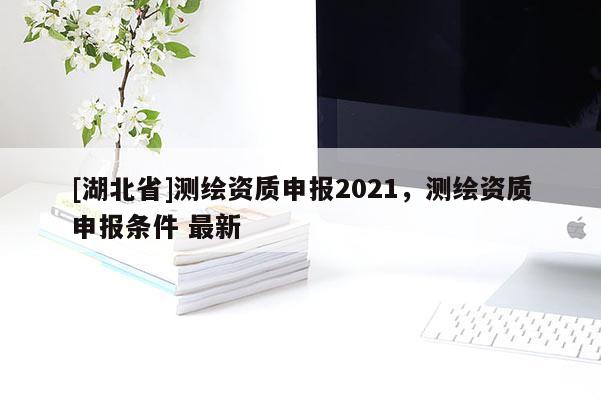 [湖北省]测绘资质申报2021，测绘资质申报条件 最新