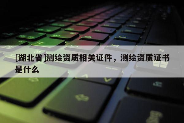 [湖北省]测绘资质相关证件，测绘资质证书是什么