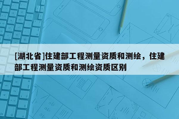 [湖北省]住建部工程测量资质和测绘，住建部工程测量资质和测绘资质区别