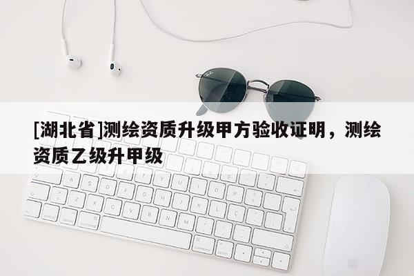[湖北省]测绘资质升级甲方验收证明，测绘资质乙级升甲级
