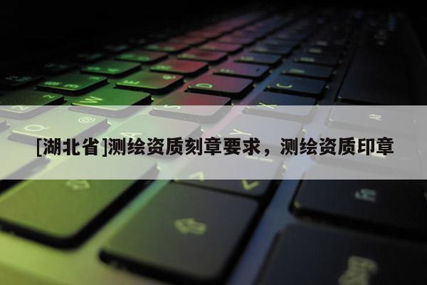 [湖北省]测绘资质刻章要求，测绘资质印章