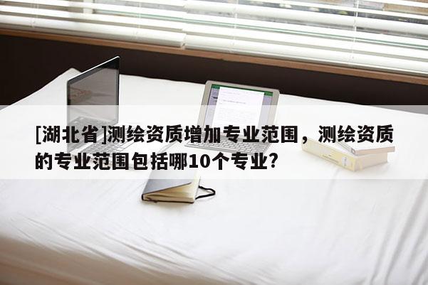 [湖北省]测绘资质增加专业范围，测绘资质的专业范围包括哪10个专业?