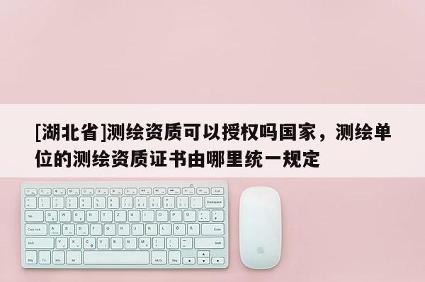 [湖北省]测绘资质可以授权吗国家，测绘单位的测绘资质证书由哪里统一规定