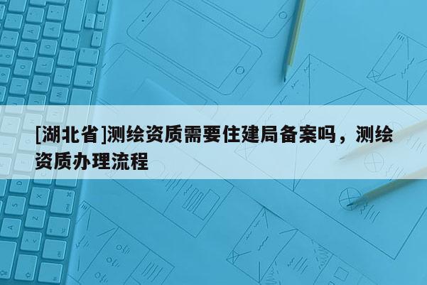 [湖北省]测绘资质需要住建局备案吗，测绘资质办理流程