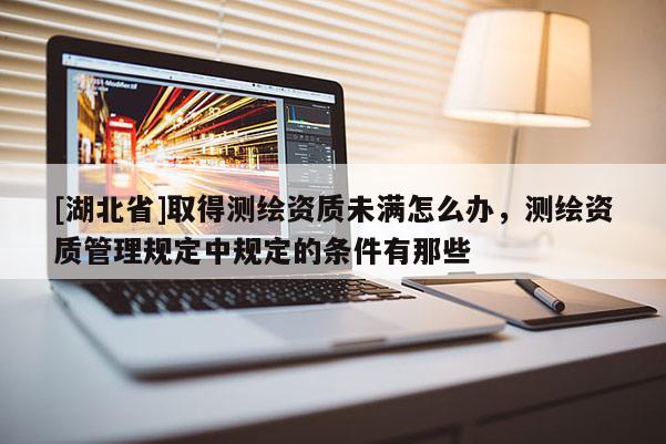 [湖北省]取得测绘资质未满怎么办，测绘资质管理规定中规定的条件有那些