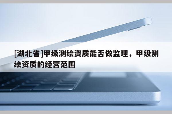 [湖北省]甲级测绘资质能否做监理，甲级测绘资质的经营范围