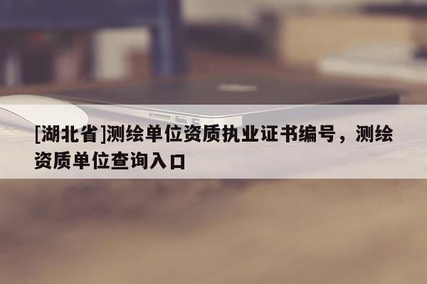 [湖北省]测绘单位资质执业证书编号，测绘资质单位查询入口