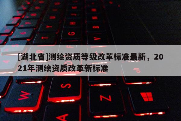 [湖北省]测绘资质等级改革标准最新，2021年测绘资质改革新标准