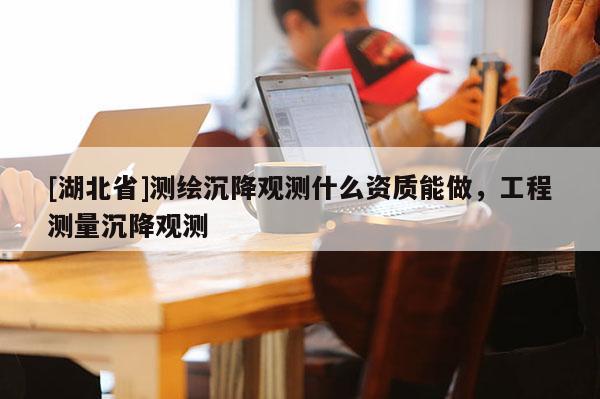 [湖北省]测绘沉降观测什么资质能做，工程测量沉降观测