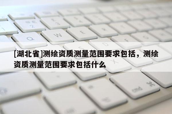 [湖北省]测绘资质测量范围要求包括，测绘资质测量范围要求包括什么