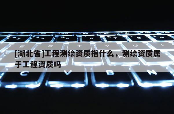 [湖北省]工程测绘资质指什么，测绘资质属于工程资质吗