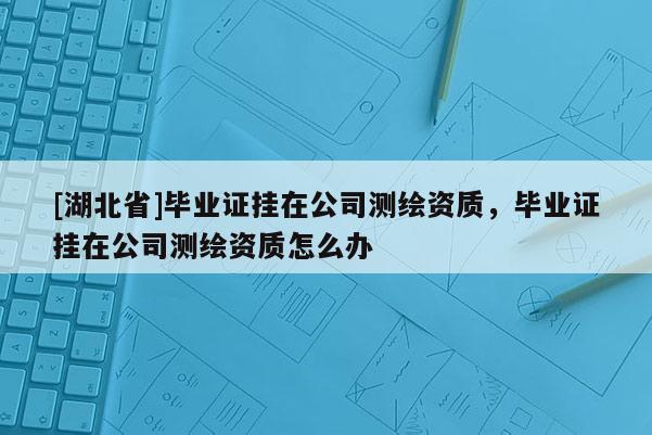 [湖北省]毕业证挂在公司测绘资质，毕业证挂在公司测绘资质怎么办