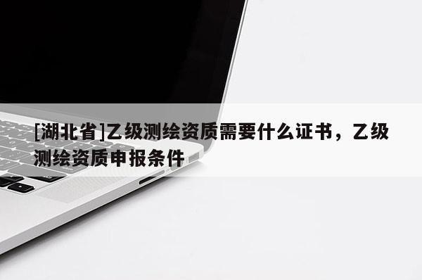 [湖北省]乙级测绘资质需要什么证书，乙级测绘资质申报条件