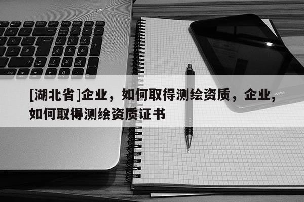 [湖北省]企业，如何取得测绘资质，企业,如何取得测绘资质证书