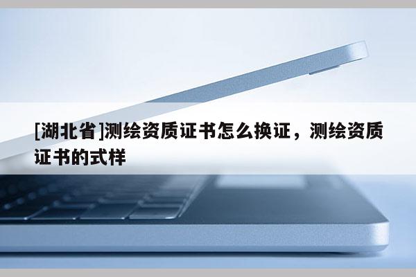 [湖北省]测绘资质证书怎么换证，测绘资质证书的式样