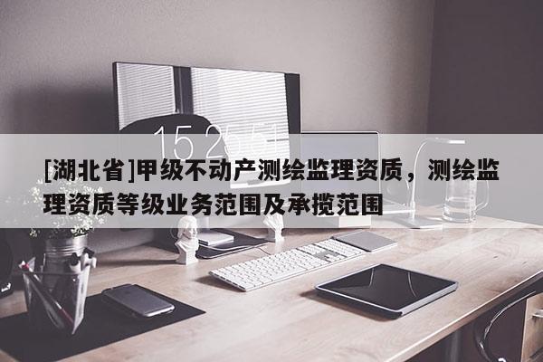[湖北省]甲级不动产测绘监理资质，测绘监理资质等级业务范围及承揽范围