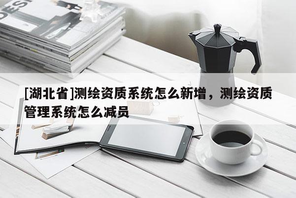 [湖北省]测绘资质系统怎么新增，测绘资质管理系统怎么减员