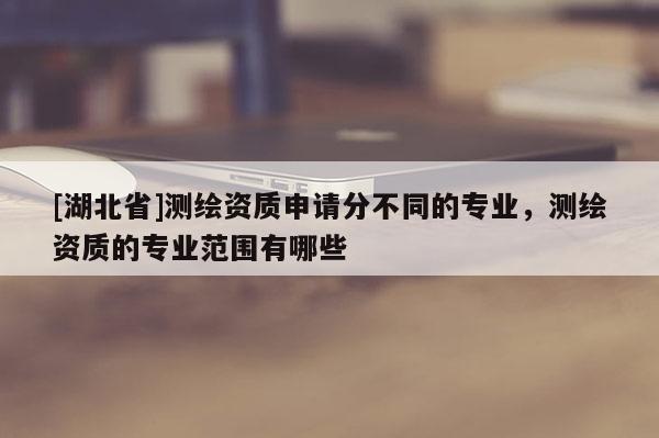 [湖北省]测绘资质申请分不同的专业，测绘资质的专业范围有哪些