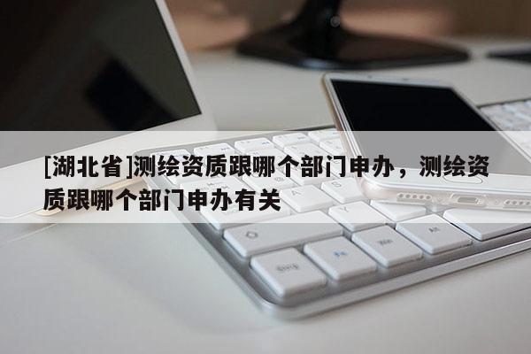 [湖北省]测绘资质跟哪个部门申办，测绘资质跟哪个部门申办有关