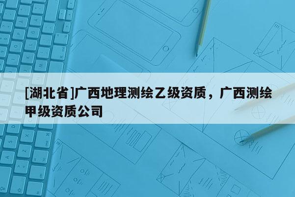 [湖北省]广西地理测绘乙级资质，广西测绘甲级资质公司