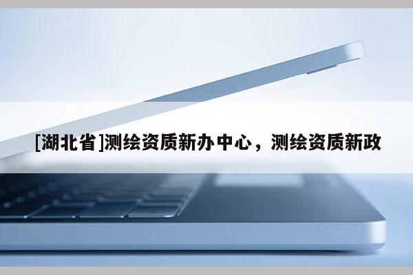 [湖北省]测绘资质新办中心，测绘资质新政