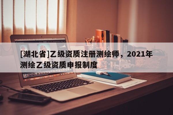 [湖北省]乙级资质注册测绘师，2021年测绘乙级资质申报制度