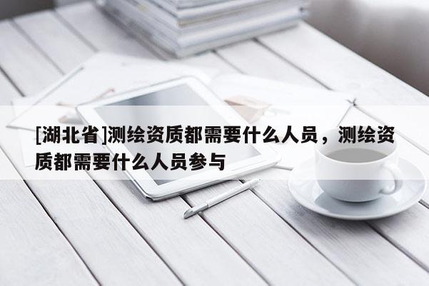 [湖北省]测绘资质都需要什么人员，测绘资质都需要什么人员参与