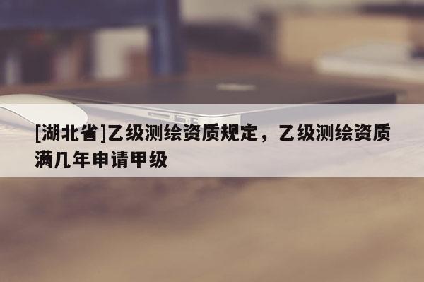 [湖北省]乙级测绘资质规定，乙级测绘资质满几年申请甲级